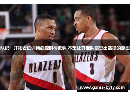 队记：开拓者试训杨瀚森时很低调 不想让其他队察觉出选择的意图